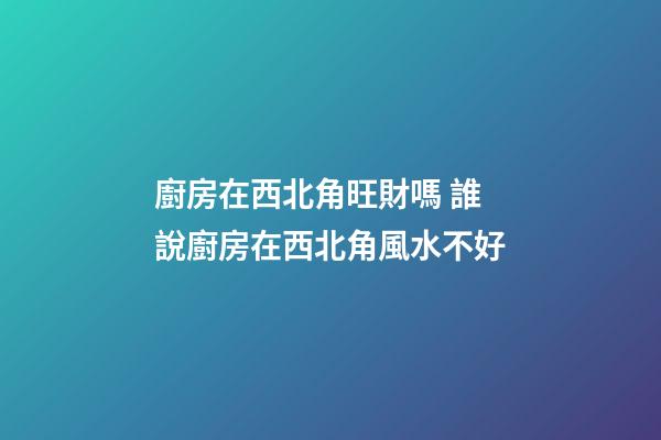 廚房在西北角旺財嗎 誰說廚房在西北角風水不好